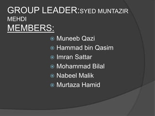 GROUP LEADER:SYED MUNTAZIR
MEHDI
MEMBERS:
          Muneeb Qazi
          Hammad bin Qasim
          Imran Sattar
          Mohammad Bilal
          Nabeel Malik
          Murtaza Hamid
 