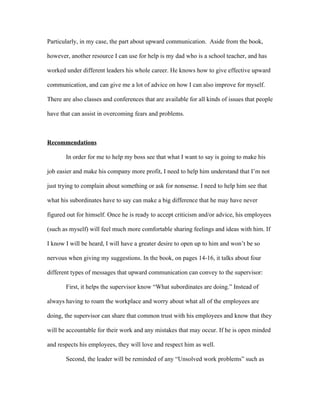 Particularly, in my case, the part about upward communication. Aside from the book,

however, another resource I can use for help is my dad who is a school teacher, and has

worked under different leaders his whole career. He knows how to give effective upward

communication, and can give me a lot of advice on how I can also improve for myself.

There are also classes and conferences that are available for all kinds of issues that people

have that can assist in overcoming fears and problems.



Recommendations

       In order for me to help my boss see that what I want to say is going to make his

job easier and make his company more profit, I need to help him understand that I’m not

just trying to complain about something or ask for nonsense. I need to help him see that

what his subordinates have to say can make a big difference that he may have never

figured out for himself. Once he is ready to accept criticism and/or advice, his employees

(such as myself) will feel much more comfortable sharing feelings and ideas with him. If

I know I will be heard, I will have a greater desire to open up to him and won’t be so

nervous when giving my suggestions. In the book, on pages 14-16, it talks about four

different types of messages that upward communication can convey to the supervisor:

       First, it helps the supervisor know “What subordinates are doing.” Instead of

always having to roam the workplace and worry about what all of the employees are

doing, the supervisor can share that common trust with his employees and know that they

will be accountable for their work and any mistakes that may occur. If he is open minded

and respects his employees, they will love and respect him as well.

       Second, the leader will be reminded of any “Unsolved work problems” such as
 