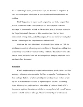 the air conditioning is broken, or a machine is down, etc. He cannot be everywhere at

once and so he needs the employees to be his eyes as well to alert him when there is a

problem.

       Third, “Suggestions for improvement” can go a long way for the company. Sam

Walton, founder of Wal-Mart claimed that “our best ideas come from clerks and

stockboys.” (Communicating at Work, pg. 14) Wal-Mart is one of the largest retailers in

the United States, clearly they must be doing something right. I like how it says

improvement, or things for the good of the company. If boss and employee work together

towards a common goal, then complete success can be achieved.

       Fourth and last, “How subordinates feel about each other and the job.” This can

also be an opportunity to help employers solve problems for the employees and help them

overcome any issues with co-workers or working conditions. They will know if the job is

liked or if there are certain factors that are causing discord among the employees, which

can then be fixed if necessary.



Conclusion

       When it comes to giving my personal opinion on things at work I have a hard time

getting my point across without sounding like I have no idea what I’m talking about. But

from reading in the book I have learned that I just need to be confident in what I have to

say and let my boss know what should be improved upon to help make his company

better. If he doesn’t see confidence in my voice or idea, he’s going to blow it off. It’s

important to say things that matter, not only for the employer but to help yourself become

more of a valuable employee in his eyes. “Businesses that really are open to upward
 