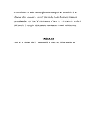 communication can profit from the opinions of employees. But no method will be

effective unless a manager is sincerely interested in hearing from subordinates and

genuinely values their ideas.” (Communicating at Work, pg. 14-15) With this in mind I

look forward to seeing the results of more confident and effective communication.




                                      Works Cited

Adler,R & J. Elmhorst. (2010). Communicating at Work (10e). Boston: McGraw Hill.
 