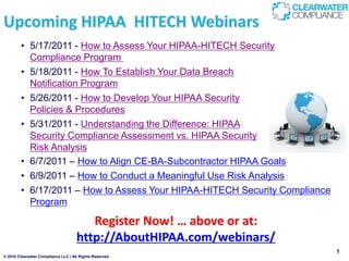 Upcoming HIPAA HITECH Webinars
        • 5/17/2011 - How to Assess Your HIPAA-HITECH Security
          Compliance Program
        • 5/18/2011 - How To Establish Your Data Breach
          Notification Program
        • 5/26/2011 - How to Develop Your HIPAA Security
          Policies & Procedures
        • 5/31/2011 - Understanding the Difference: HIPAA
          Security Compliance Assessment vs. HIPAA Security
          Risk Analysis
        • 6/7/2011 – How to Align CE-BA-Subcontractor HIPAA Goals
        • 6/9/2011 – How to Conduct a Meaningful Use Risk Analysis
        • 6/17/2011 – How to Assess Your HIPAA-HITECH Security Compliance
          Program

                                        Register Now! … above or at:
                                     http://AboutHIPAA.com/webinars/
                                                                            1
© 2010 Clearwater Compliance LLC | All Rights Reserved
 