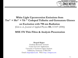 White Light Upconversion Emissions from  Tm 3+  + Ho 3+  + Yb  3+  Codoped Tellurite and Germanate Glasses on Excitation with 798 nm Radiation   [Giri et. al., Journal of Applied Physics  104 , 113107 (2008)] MSE 576 Thin Films & Analysis Presentation Deepak Rajput Graduate Research Assistant Center for Laser Applications University of Tennessee Space Institute Tullahoma, Tennessee 37388-9700 Email:  [email_address]   Web:  http://drajput.com 