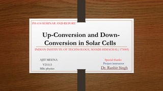 Up-Conversion and Down-
Conversion in Solar Cells
AJIT MEENA
V21113
MSc physics
Special thanks
Project instructor
Dr. Ranbir Singh
PH-614 SEMINAR AND REPORT
INDIAN INSTITUTE OF TECHNOLOGY, MANDI HIMACHAL( 175005)
 
