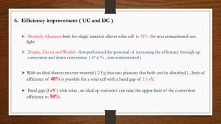 6. Efficiency improvement ( UC and DC )
 Shockely–Queisser limit for single junction silicon solar cell is 31% for non concentrated sun
light.
 Trupke, Green and Wurfel– first performed the potential of increasing the efficiency through up
conversion and down conversion ( 47.6 % , non concentrated )
 With an ideal downconverter material ( 2 Eg into two photons that both can be absorbed ) , limit of
efficiency of 40% is possible for a solar cell with a band gap of 1.1 eV.
 Band gap (2 eV ) with solar , an ideal up converter can raise the upper limit of the conversion
efficiency to 50%.
 