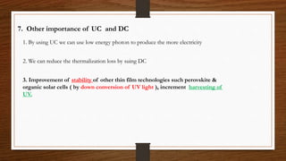 7. Other importance of UC and DC
1. By using UC we can use low energy photon to produce the more electricity
2. We can reduce the thermalization loss by suing DC
3. Improvement of stability of other thin film technologies such perovskite &
organic solar cells ( by down conversion of UV light ), increment harvesting of
UV.
 