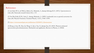 References
(1) van Sark, W. G., de Wild, J., Rath, J. K., Meijerink, A., &amp; Schropp, R. E. (2013). Upconversion in
solar cells. Nanoscale research letters, 8(1), 1-10.
(2) Van Der Ende, B. M., Aarts, L., &amp; Meijerink, A. (2009). Lanthanide ions as spectral converters for
solar cells. Physical Chemistry Chemical Physics, 11(47), 11081-11095.
(3) https://www.researchgate.net/publication/224568913_Downconvers
(4) Dong, J., Gao, W., Han, Q., Wang, Y., Qi, J., Yan, X., &amp; Sun, M. (2019). Plasmon-enhanced
upconversion photoluminescence: Mechanism and application. Reviews in Physics, 4, 100026
 