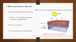 3. Down conversion in solar cell
 Splitting of one high energy photon
in two low energy photons
 It’s a linear process
Down conversion is beneficial for solar cells with small gap
where the thermalization is major factor.
 Wider portion of the solar spectrum
Solar cell
Down converter
Sun
Fig. 5 Down–converter with solar cell
[ https://www.researchgate.net/publication/224568913_Downconvers ]
 