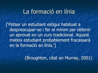 La formació en línia [‘Potser un estudiant estigui habituat a despreocupar-se i fer el mínim per obtenir un aprovat en un curs tradicional. Aquest mateix estudiant probablement fracassarà en la formació en línia.’] (Broughton, citat en Murray, 2001) 