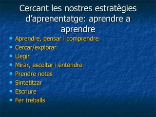 Cercant les nostres estratègies d’aprenentatge: aprendre a aprendre Aprendre, pensar i comprendre Cercar/explorar Llegir Mirar, escoltar i entendre Prendre notes Sintetitzar Escriure Fer treballs 
