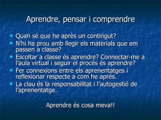 Aprendre, pensar i comprendre Quan sé que he après un contingut? N’hi ha prou amb llegir els materials que em passen a classe? Escoltar a classe és aprendre? Connectar-me a l’aula virtual i seguir el procés és aprendre? Fer connexions entre els aprenentatges i reflexionar respecte a com he aprés. La clau és la responsabilitat i l’autogestió de l’aprenentatge.  Aprendre és cosa meva!! 