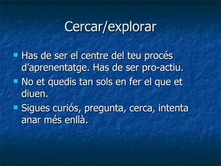 Cercar/explorar Has de ser el centre del teu procés d’aprenentatge. Has de ser pro-actiu. No et quedis tan sols en fer el que et diuen. Sigues curiós, pregunta, cerca, intenta anar més enllà. 