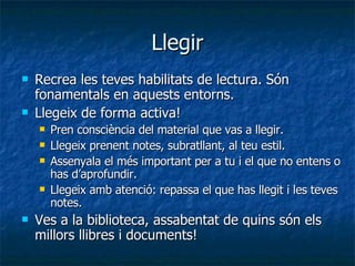 Llegir Recrea les teves habilitats de lectura. Són fonamentals en aquests entorns. Llegeix de forma activa!  Pren consciència del material que vas a llegir. Llegeix prenent notes, subratllant, al teu estil. Assenyala el més important per a tu i el que no entens o has d’aprofundir. Llegeix amb atenció: repassa el que has llegit i les teves notes. Ves a la biblioteca, assabentat de quins són els millors llibres i documents! 