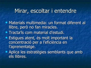 Mirar, escoltar i entendre Materials multimedia: un format diferent al llibre, però no fan miracles. Tracta’ls com material d’estudi. Estigues atent, és molt important la concentració per a l’eficiència en l’aprenentatge. Aplica les estratègies semblants que amb els llibres. 