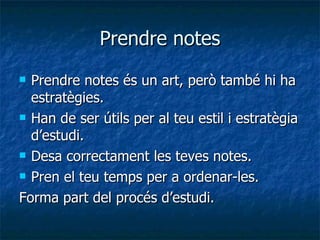 Prendre notes Prendre notes és un art, però també hi ha estratègies. Han de ser útils per al teu estil i estratègia d’estudi. Desa correctament les teves notes. Pren el teu temps per a ordenar-les. Forma part del procés d’estudi. 