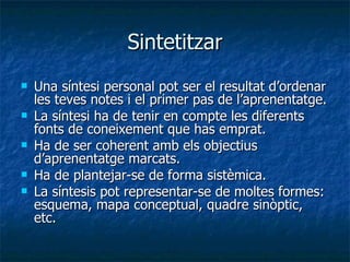 Sintetitzar Una síntesi personal pot ser el resultat d’ordenar les teves notes i el primer pas de l’aprenentatge. La síntesi ha de tenir en compte les diferents fonts de coneixement que has emprat. Ha de ser coherent amb els objectius d’aprenentatge marcats. Ha de plantejar-se de forma sistèmica. La síntesis pot representar-se de moltes formes: esquema, mapa conceptual, quadre sinòptic, etc. 