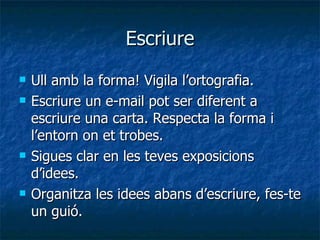 Escriure Ull amb la forma! Vigila l’ortografia. Escriure un e-mail pot ser diferent a escriure una carta. Respecta la forma i l’entorn on et trobes. Sigues clar en les teves exposicions d’idees. Organitza les idees abans d’escriure, fes-te un guió. 
