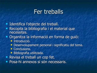 Fer treballs Identifica l’objecte del treball. Recopila la bibliografia i el material que necessites. Organitza la informació en forma de guió: Introducció. Desenvolupament personal i significatiu del tema. Conclusions. Bibliografia utilitzada. Revisa el treball un cop fet. Posa-hi annexos si són necessaris. 