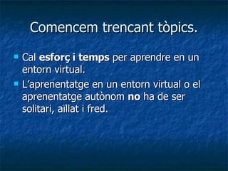 Comencem trencant tòpics. Cal  esforç i temps  per aprendre en un entorn virtual. L’aprenentatge en un entorn virtual o el aprenentatge autònom  no  ha de ser solitari, aïllat i fred. 