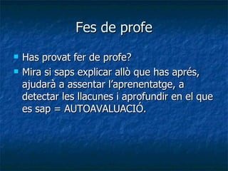 Fes de profe Has provat fer de profe? Mira si saps explicar allò que has aprés, ajudarà a assentar l’aprenentatge, a detectar les llacunes i aprofundir en el que es sap = AUTOAVALUACIÓ. 
