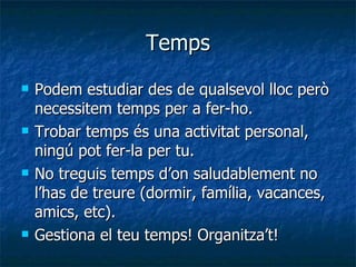 Temps Podem estudiar des de qualsevol lloc però necessitem temps per a fer-ho. Trobar temps és una activitat personal, ningú pot fer-la per tu. No treguis temps d’on saludablement no l’has de treure (dormir, família, vacances, amics, etc). Gestiona el teu temps! Organitza’t! 