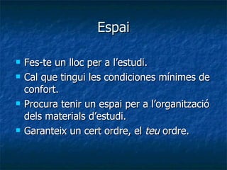 Espai Fes-te un lloc per a l’estudi. Cal que tingui les condiciones mínimes de confort. Procura tenir un espai per a l’organització dels materials d’estudi. Garanteix un cert ordre, el  teu  ordre. 