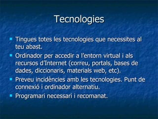 Tecnologies Tingues totes les tecnologies que necessites al teu abast. Ordinador per accedir a l’entorn virtual i als recursos d’Internet (correu, portals, bases de dades, diccionaris, materials web, etc). Preveu incidències amb les tecnologies. Punt de connexió i ordinador alternatiu. Programari necessari i recomanat. 