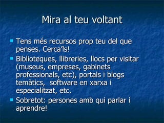 Mira al teu voltant Tens més recursos prop teu del que penses. Cerca’ls! Biblioteques, llibreries, llocs per visitar (museus, empreses, gabinets professionals, etc), portals i blogs temàtics,  software en xarxa i especialitzat, etc.  Sobretot: persones amb qui parlar i aprendre! 