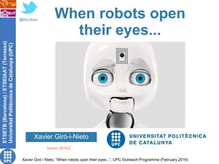 ETSETB(Barcelona)/ETSEIAAT(Terrassa)
UniversitatPolitècnicadeCatalunya(UPC)
Xavier Giró i Nieto, “When robots open their eyes...”. UPC Outreach Programme (February 2016)
When robots open
their eyes...
Xavier Giró-i-Nieto
@DocXavi
Versió 2016/2
 