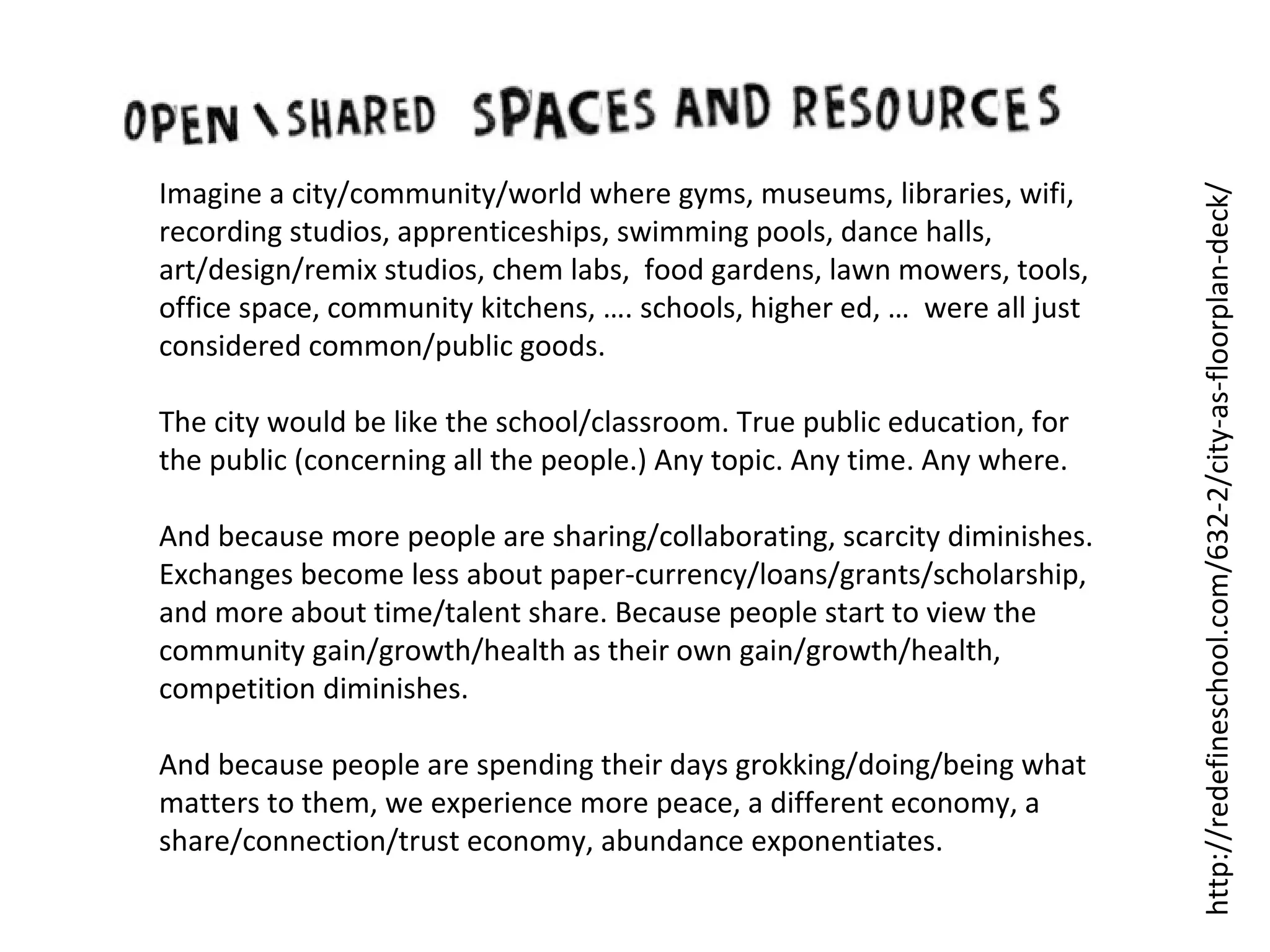 The city would be like the school/classroom. True public education, for
the public (concerning all the people.) Any topic. Any time. Any where.
And because more people are sharing/collaborating, scarcity diminishes.
Exchanges become less about paper-currency/loans/grants/scholarship,
and more about time/talent share. Because people start to view the
community gain/growth/health as their own gain/growth/health,
competition diminishes.
And because people are spending their days grokking/doing/being what
matters to them, we experience more peace, a different economy, a
share/connection/trust economy, abundance exponentiates.

http://redefineschool.com/632-2/city-as-floorplan-deck/

Imagine a city/community/world where gyms, museums, libraries, wifi,
recording studios, apprenticeships, swimming pools, dance halls,
art/design/remix studios, chem labs, food gardens, lawn mowers, tools,
office space, community kitchens, …. schools, higher ed, … were all just
considered common/public goods.

 
