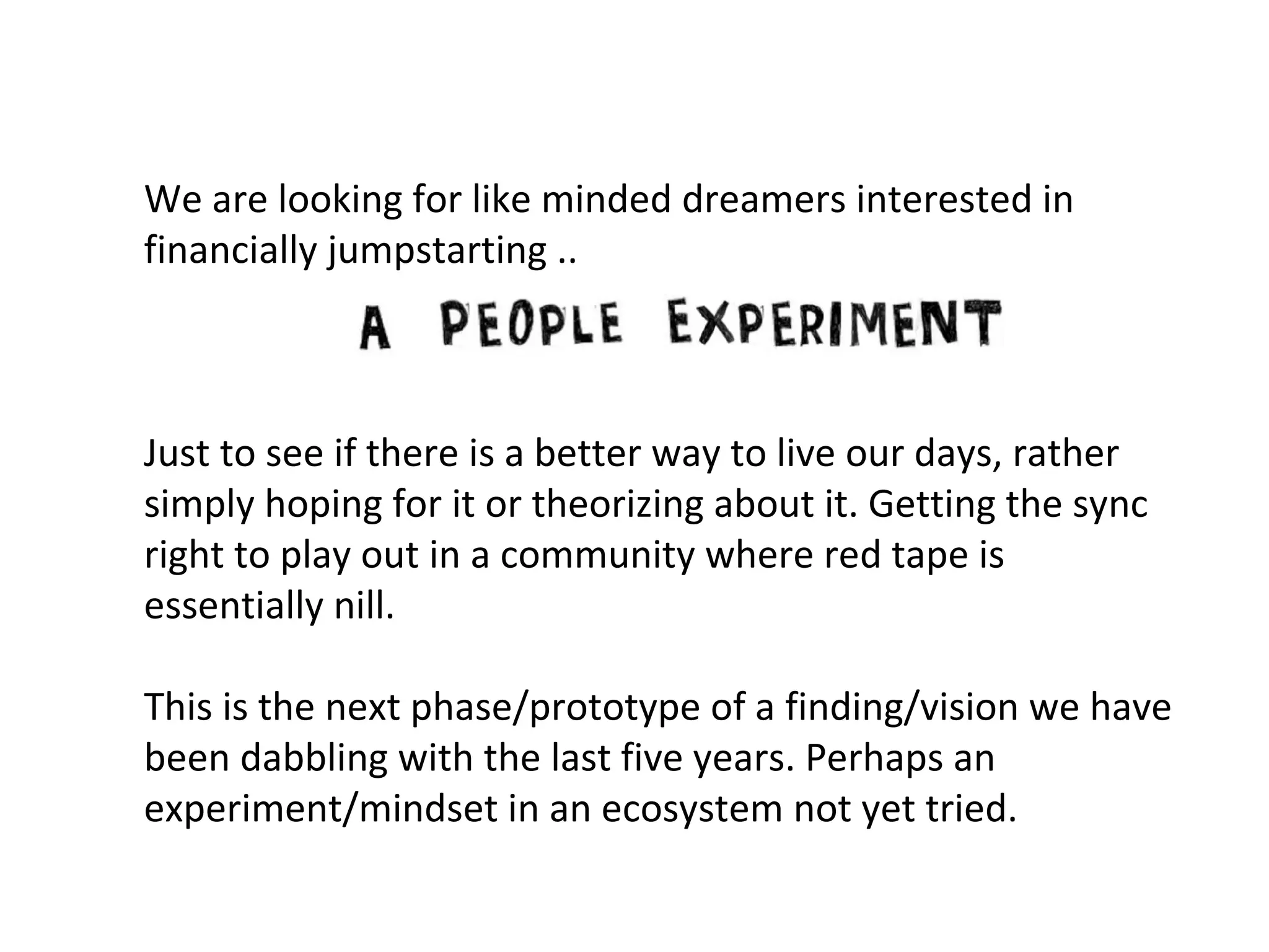 We are looking for like minded dreamers interested in
financially jumpstarting ..

Just to see if there is a better way to live our days, rather
simply hoping for it or theorizing about it. Getting the sync
right to play out in a community where red tape is
essentially nill.
This is the next phase/prototype of a finding/vision we have
been dabbling with the last five years. Perhaps an
experiment/mindset in an ecosystem not yet tried.

 