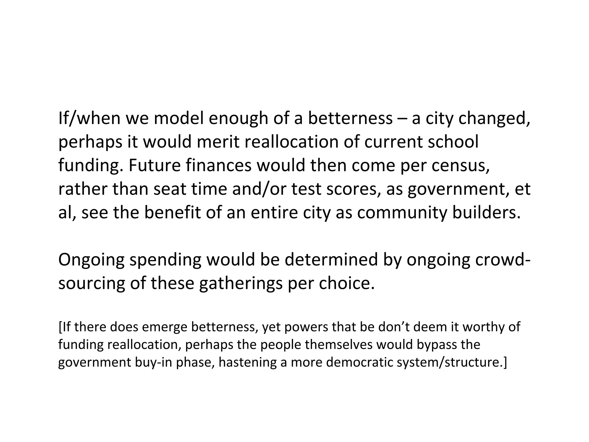 If/when we model enough of a betterness – a city changed,
perhaps it would merit reallocation of current school
funding. Future finances would then come per census,
rather than seat time and/or test scores, as government, et
al, see the benefit of an entire city as community builders.
Ongoing spending would be determined by ongoing crowdsourcing of these gatherings per choice.
[If there does emerge betterness, yet powers that be don’t deem it worthy of
funding reallocation, perhaps the people themselves would bypass the
government buy-in phase, hastening a more democratic system/structure.]

 