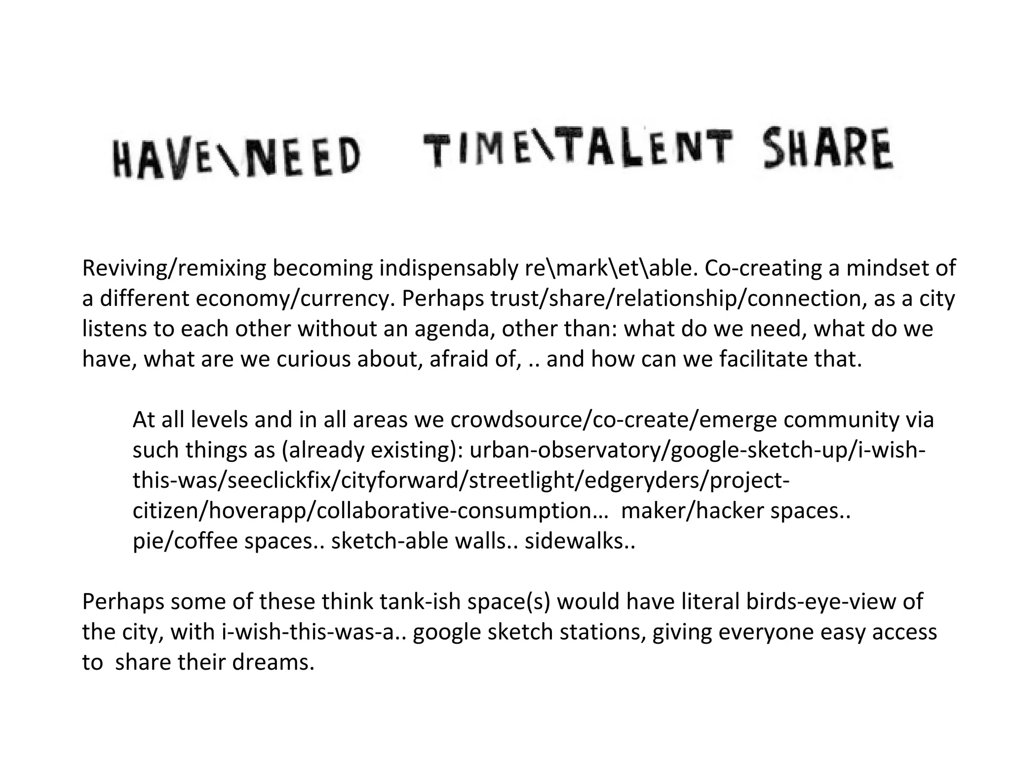 Reviving/remixing becoming indispensably remarketable. Co-creating a mindset of
a different economy/currency. Perhaps trust/share/relationship/connection, as a city
listens to each other without an agenda, other than: what do we need, what do we
have, what are we curious about, afraid of, .. and how can we facilitate that.
At all levels and in all areas we crowdsource/co-create/emerge community via
such things as (already existing): urban-observatory/google-sketch-up/i-wishthis-was/seeclickfix/cityforward/streetlight/edgeryders/projectcitizen/hoverapp/collaborative-consumption… maker/hacker spaces..
pie/coffee spaces.. sketch-able walls.. sidewalks..
Perhaps some of these think tank-ish space(s) would have literal birds-eye-view of
the city, with i-wish-this-was-a.. google sketch stations, giving everyone easy access
to share their dreams.

 