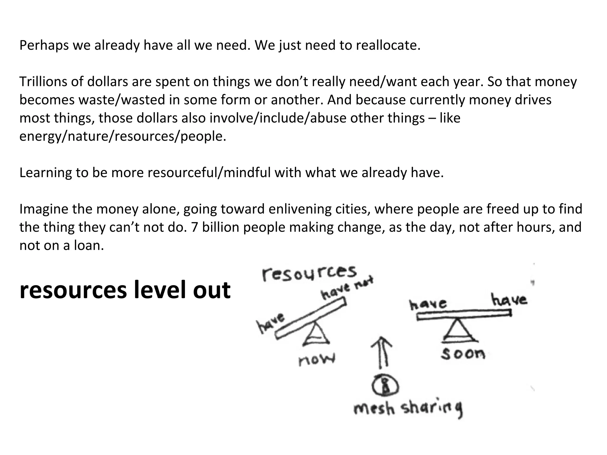 Perhaps we already have all we need. We just need to reallocate.
Trillions of dollars are spent on things we don’t really need/want each year. So that money
becomes waste/wasted in some form or another. And because currently money drives
most things, those dollars also involve/include/abuse other things – like
energy/nature/resources/people.
Learning to be more resourceful/mindful with what we already have.
Imagine the money alone, going toward enlivening cities, where people are freed up to find
the thing they can’t not do. 7 billion people making change, as the day, not after hours, and
not on a loan.

resources level out

 
