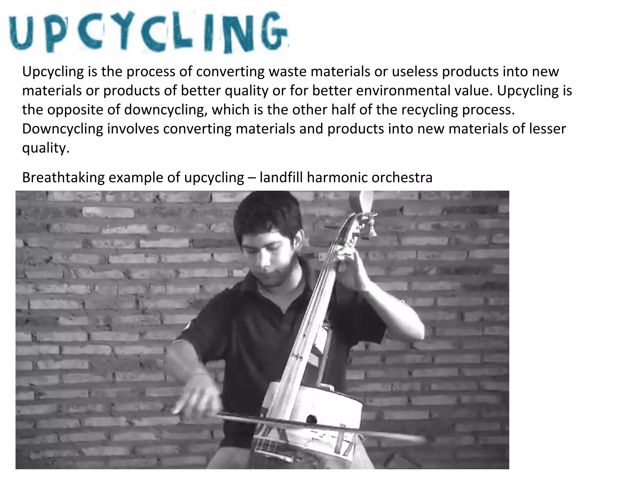 Upcycling is the process of converting waste materials or useless products into new
materials or products of better quality or for better environmental value. Upcycling is
the opposite of downcycling, which is the other half of the recycling process.
Downcycling involves converting materials and products into new materials of lesser
quality.
Breathtaking example of upcycling – landfill harmonic orchestra

 