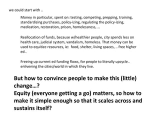 we could start with ..
Money in particular, spent on: testing, competing, prepping, training,
standardizing purchases, policy-izing, regulating the policy-izing,
medication, restoration, prison, homelessness, …
Reallocation of funds, because w/healthier people, city spends less on
health care, judicial system, vandalism, homeless. That money can be
used to equitize resources, ie: food, shelter, living spaces, .. free higher
ed..
Freeing up current ed funding flows, for people to literally upcycle..
enlivening the cities/world in which they live.

But how to convince people to make this (little)
change…?
Equity (everyone getting a go) matters, so how to
make it simple enough so that it scales across and
sustains itself?

 