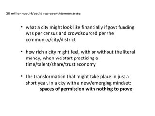 20 million would/could represent/demonstrate:

• what a city might look like financially if govt funding
was per census and crowdsourced per the
community/city/district
• how rich a city might feel, with or without the literal
money, when we start practicing a
time/talent/share/trust economy
• the transformation that might take place in just a
short year, in a city with a new/emerging mindset:
spaces of permission with nothing to prove

 