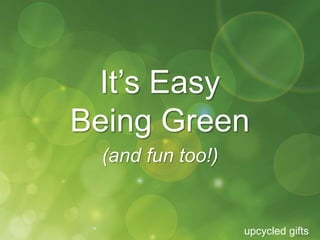 It’s Easy 
Being Green 
upcycled gifts 
(and fun too!) 
 
