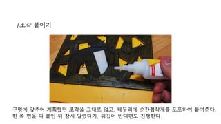 /조각 붙이기
구멍에 맞추어 계획했던 조각을 그대로 얹고, 테두리에 순간접착제를 도포하여 붙여준다.
한 쪽 면을 다 붙인 뒤 잠시 말렸다가, 뒤집어 반대편도 진행한다.
 
