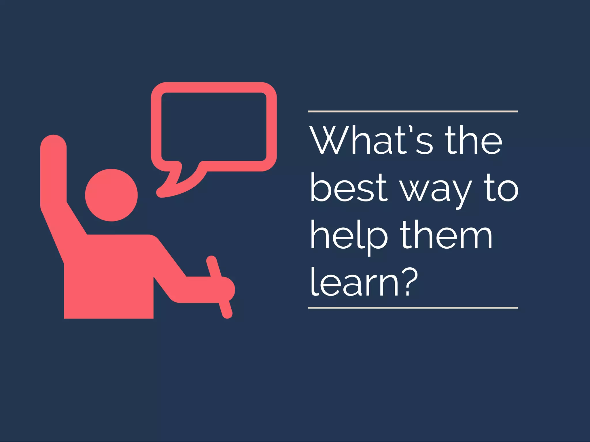 What’s the
best way to
help them
learn?
 
