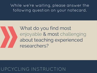 What do you find most
enjoyable & most challenging
about teaching experienced
researchers?
UPCYCLING INSTRUCTION
While we’re waiting, please answer the
following question on your notecard.
 
