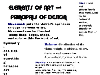 Line:Line: a marka mark
withwith
greater lengthgreater length
than width. Linesthan width. Lines
can becan be
horizontal,horizontal,
vertical,vertical,
or diagonal;or diagonal;
straight orstraight or
curved; thick orcurved; thick or
thin.thin.
FormsForms:: are three-dimensionalare three-dimensional
shapes Expressing length,shapes Expressing length,
width,width,
and depth. Balls, cylinders,and depth. Balls, cylinders,
boxes, and pyramids areboxes, and pyramids are
Movement:Movement: path the viewer’s eye takespath the viewer’s eye takes
through the work of art.through the work of art.
Movement can be directedMovement can be directed
along lines, edges, shape,along lines, edges, shape,
and color within the work of art,and color within the work of art,
Balance: distribution of the
visual weight of objects, colors,
texture, and space. Ex:
Asymmetrical, Symmetrical, Radial
SymmetrySymmetry
::
one sideone side
ofof
somethinsomethin
gg
balancesbalances
outout
oror
 