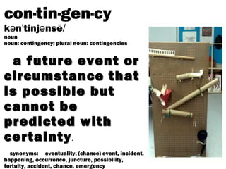 con·tin·gen·cy
k n tinj nsēə ˈ ə /
noun
noun: contingency; plural noun: contingencies
a future event ora future event or
circumstance thatcircumstance that
is possible butis possible but
cannot becannot be
predicted withpredicted with
certaintycertainty.
synonyms: eventuality, (chance) event, incident,
happening, occurrence, juncture, possibility,
fortuity, accident, chance, emergency
 