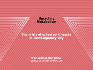 Upcycling
Metabolism
!
!
!
The crisis of urban solid waste
in contemporary city
!
!
!
!
!
New Generations Festival
Genoa, 26-29 November 2015
!
!
 
