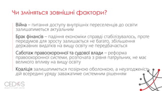 Війна – питання доступу внутрішніх переселенців до освіти
залишатиметься актуальним
Брак фінансів – падіння економіки справді стабілізувалось, проте
передумов для зросту залишається не багато, збільшення
державних видатків на вищу освіту не передбачається
Саботаж правоохоронної та судової влади – реформа
правоохоронної системи, розпочата з рівня патрульних, не має
великого впливу на вищу освіту
Коаліція залишатиметься позірною оболонкою, а неузгодженість
дій всередині уряду заважатиме системним рішенням
Чи зміняться зовнішні фактори?
 