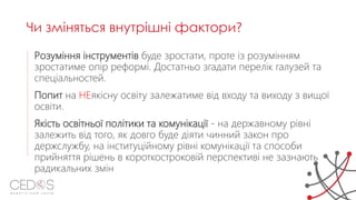 Розуміння інструментів буде зростати, проте із розумінням
зростатиме опір реформі. Достатньо згадати перелік галузей та
спеціальностей.
Попит на НЕякісну освіту залежатиме від входу та виходу з вищої
освіти.
Якість освітньої політики та комунікації - на державному рівні
залежить від того, як довго буде діяти чинний закон про
держслужбу, на інституційному рівні комунікації та способи
прийняття рішень в короткостроковій перспективі не зазнають
радикальних змін
Чи зміняться внутрішні фактори?
 
