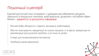 Єдиний доступний нині інструмент, з урахуванням обмежених ресурсів,
зовнішніх та внутрішніх чинників, який водночас дозволить послабити ефект
Матвія – відкритість та доступність інформації:
Якісний вибір абітурієнта, студента, викладача, роботодавця
Явочне ліцензування, акредитація як оцінка процесів, а не факту; акредитація як
рекомендації для усунення проблем, а не лише як дозвіл
Стимул для незаангажованої експертизи
Необхідна умова дерегуляції
Подальші сценарії
 