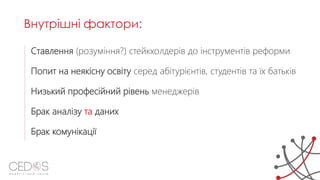 Ставлення (розуміння?) стейкхолдерів до інструментів реформи
Попит на неякісну освіту серед абітурієнтів, студентів та їх батьків
Низький професійний рівень менеджерів
Брак аналізу та даних
Брак комунікації
Внутрішні фактори:
 