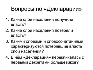 Вопросы по «Декларации»
1. Какие слои населения получили
власть?
2. Какие слои населения потеряли
власть?
3. Какими словами и словосочетаниями
характеризуются потерявшие власть
слои населения?
4. В чём «Декларация» перекликалась с
первыми декретами большевиков?
 