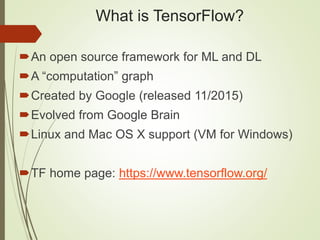 What is TensorFlow?
An open source framework for ML and DL
A “computation” graph
Created by Google (released 11/2015)
Evolved from Google Brain
Linux and Mac OS X support (VM for Windows)
TF home page: https://www.tensorflow.org/
 