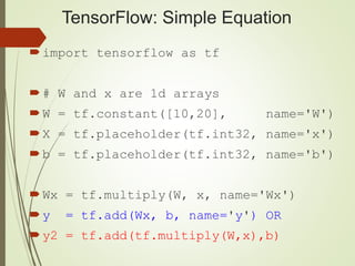 TensorFlow: Simple Equation
import tensorflow as tf
# W and x are 1d arrays
W = tf.constant([10,20], name='W')
X = tf.placeholder(tf.int32, name='x')
b = tf.placeholder(tf.int32, name='b')
Wx = tf.multiply(W, x, name='Wx')
y = tf.add(Wx, b, name='y') OR
y2 = tf.add(tf.multiply(W,x),b)
 